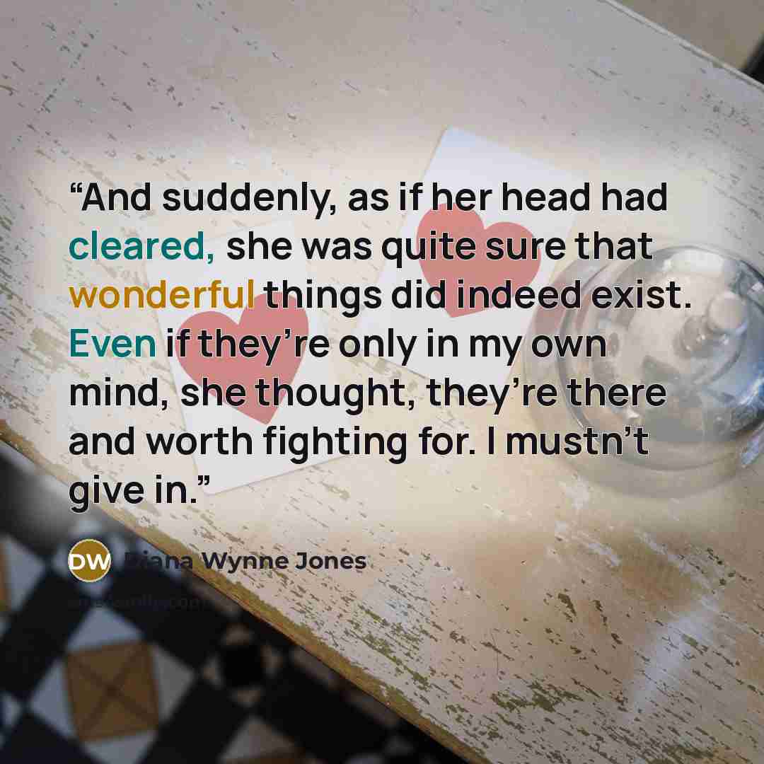 “And suddenly, as if her head had cleared, she was quite sure that wonderful things did indeed exist. Even if they’re only in my own mind, she thought, they’re there and worth fighting for. I mustn’t give in.” quote by Diana Wynne Jones