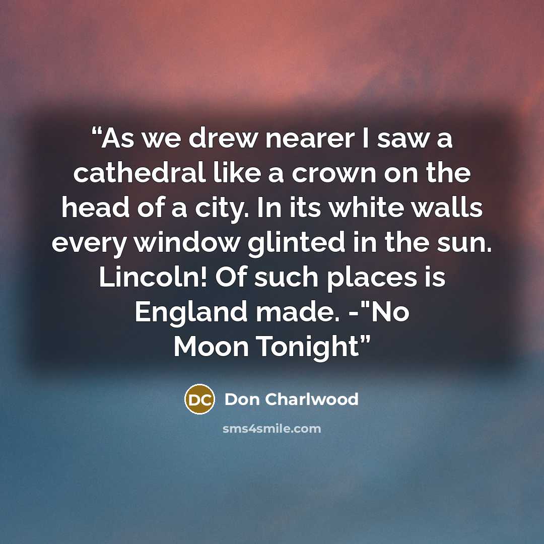 “As we drew nearer I saw a cathedral like a crown on the head of a city. In its white walls every window glinted in the sun. Lincoln! Of such places is England made. -"No Moon Tonight” quote by Don Charlwood