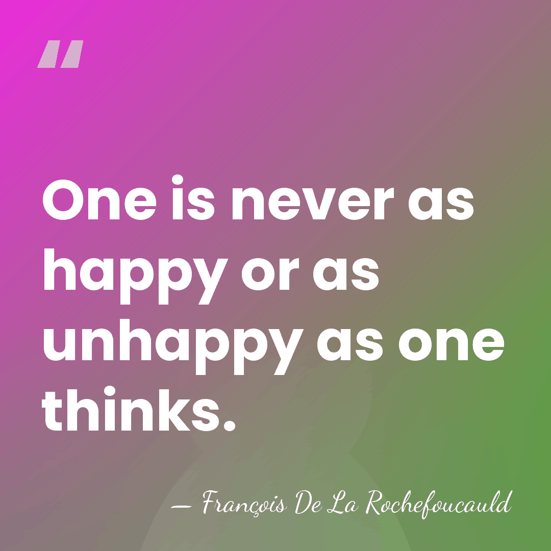 One is never as happy or as unhappy as one thinks. - Francois de La Rochefoucauld