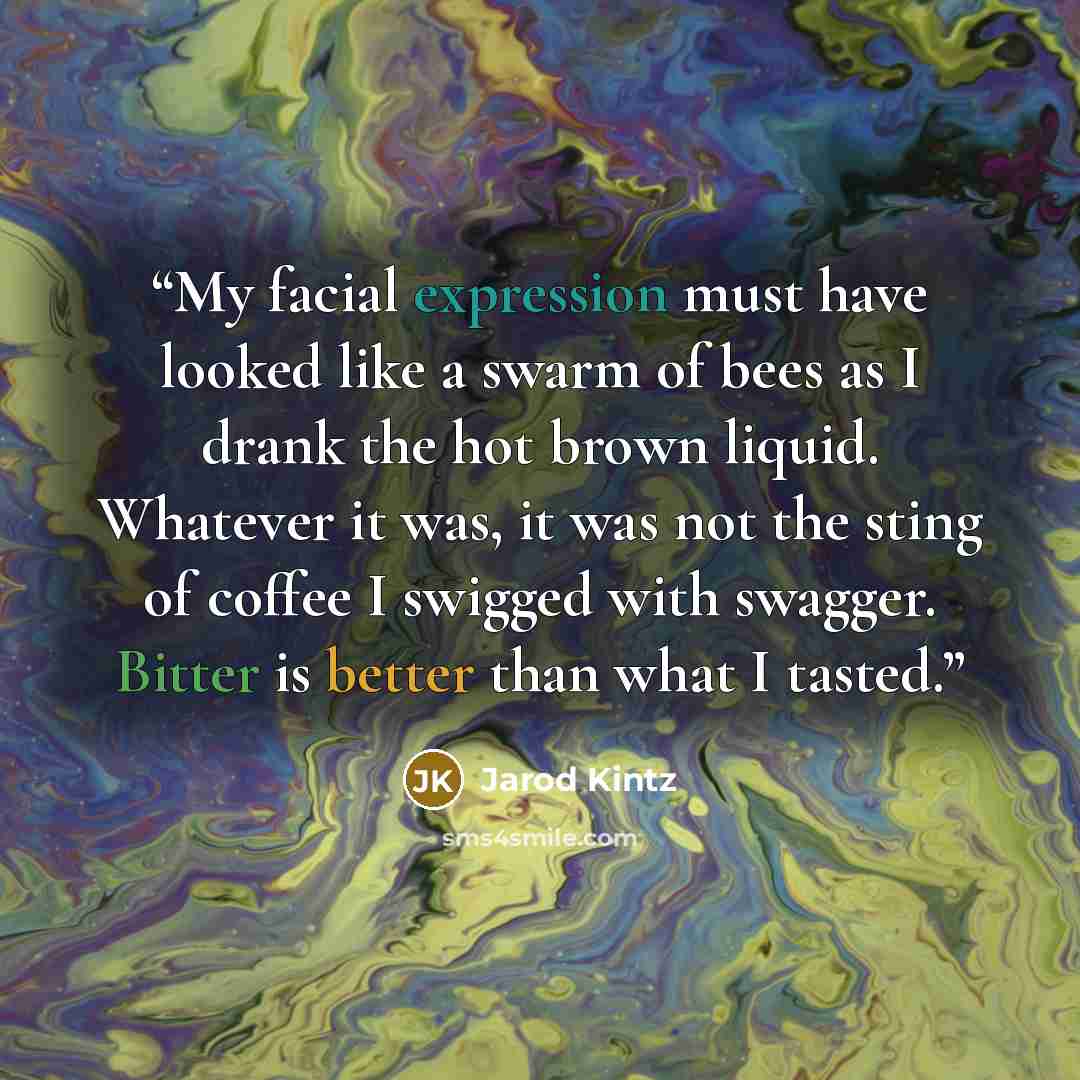 “My facial expression must have looked like a swarm of bees as I drank the hot brown liquid. Whatever it was, it was not the sting of coffee I swigged with swagger. Bitter is better than what I tasted.” quote by Jarod Kintz