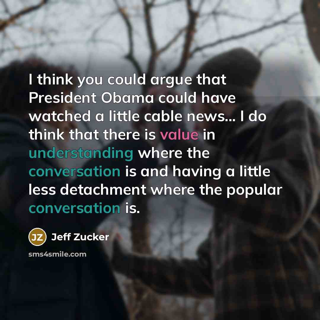 “I think you could argue that President Obama could have watched a little cable news... I do think that there is value in understanding where the conversation is and having a little less detachment where the popular conversation is.” quote by Jeff Zucker