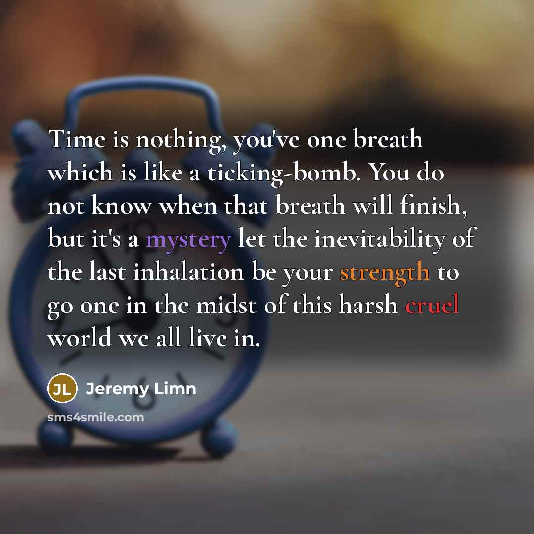 “Time is nothing, you've one breath which is like a ticking-bomb. You do not know when that breath will finish, but it's a mystery let the inevitability of the last inhalation be your strength to go one in the midst of this harsh cruel world we all live in.” quote by Jeremy Limn