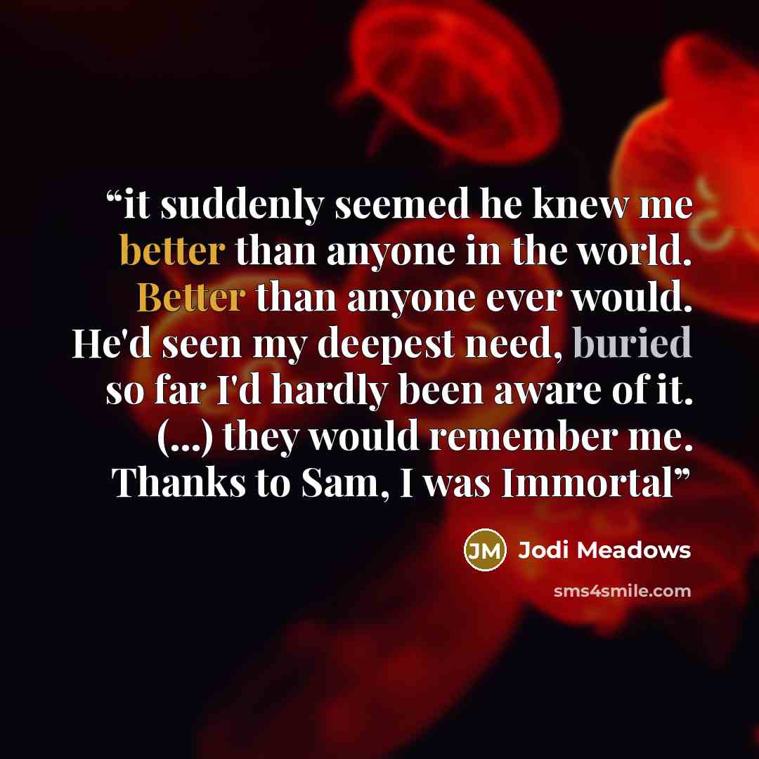“it suddenly seemed he knew me better than anyone in the world. Better than anyone ever would. He'd seen my deepest need, buried so far I'd hardly been aware of it. (...) they would remember me. Thanks to Sam, I was Immortal” quote by Jodi Meadows