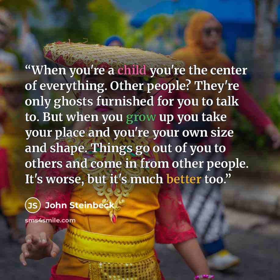 “When you're a child you're the center of everything. Other people? They're only ghosts furnished for you to talk to. But when you grow up you take your place and you're your own size and shape. Things go out of you to others and come in from other people. It's worse, but it's much better too.” quote by John Steinbeck