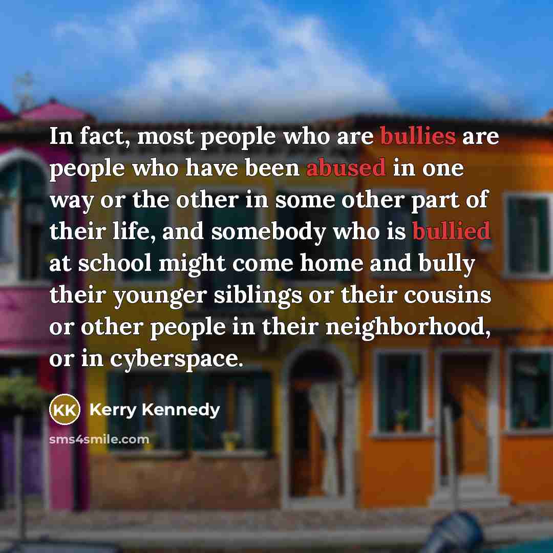 “In fact, most people who are bullies are people who have been abused in one way or the other in some other part of their life, and somebody who is bullied at school might come home and bully their younger siblings or their cousins or other people in their neighborhood, or in cyberspace.” quote by Kerry Kennedy
