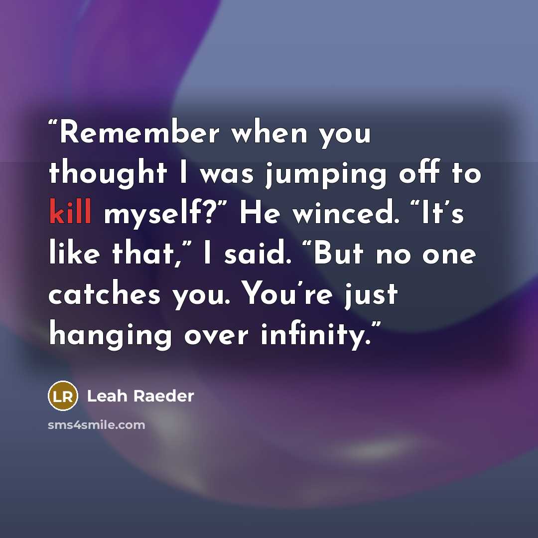 “Remember when you thought I was jumping off to kill myself?” He winced. “It’s like that,” I said. “But no one catches you. You’re just hanging over infinity.” quote by Leah Raeder