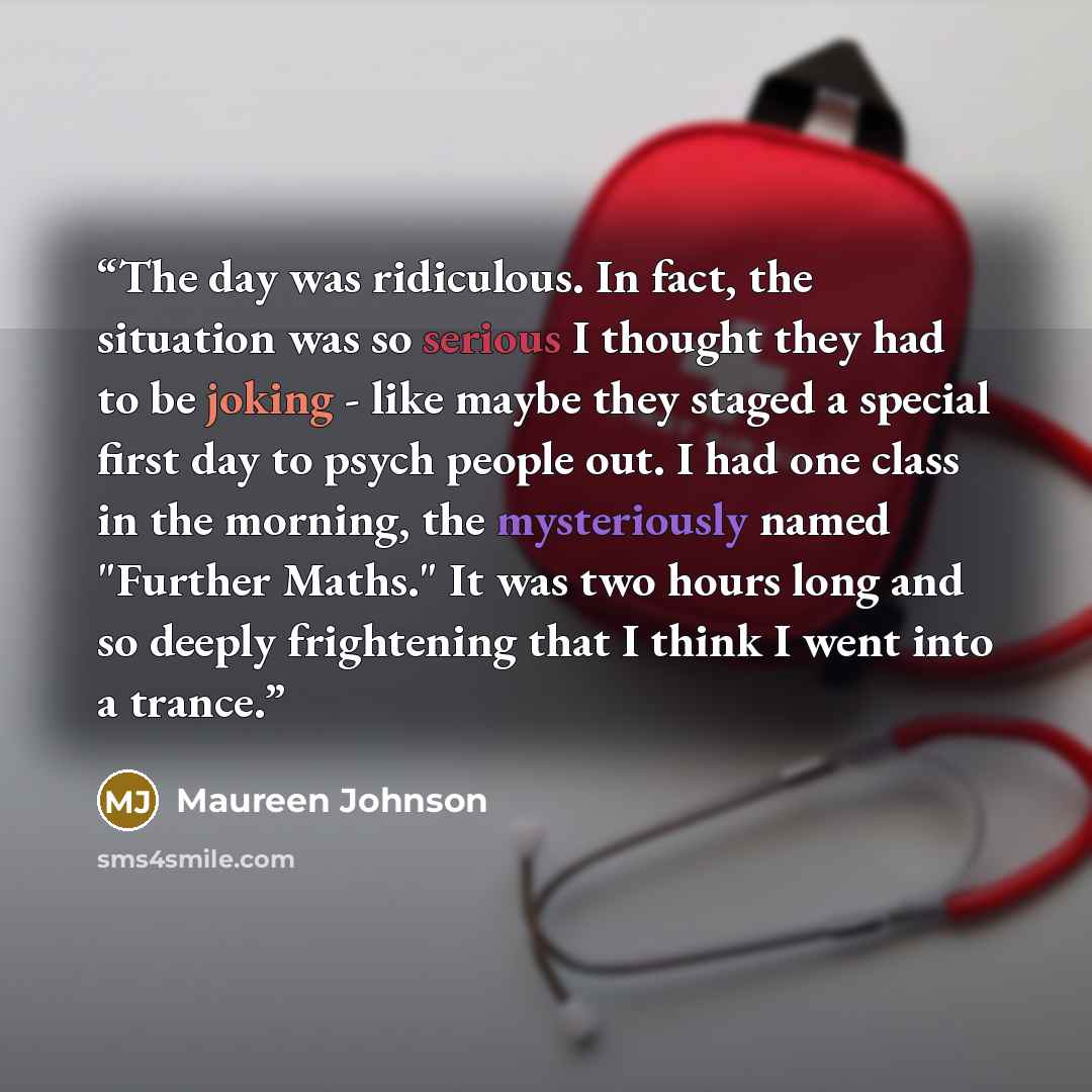 “The day was ridiculous. In fact, the situation was so serious I thought they had to be joking - like maybe they staged a special first day to psych people out. I had one class in the morning, the mysteriously named "Further Maths." It was two hours long and so deeply frightening that I think I…” quote by Maureen Johnson