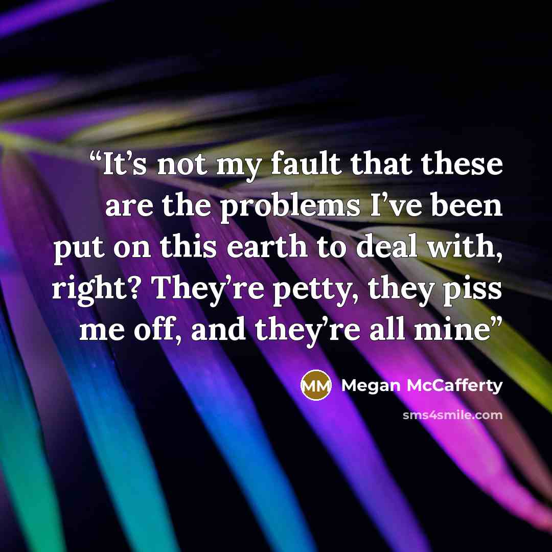 “It’s not my fault that these are the problems I’ve been put on this earth to deal with, right? They’re petty, they piss me off, and they’re all mine” quote by Megan McCafferty