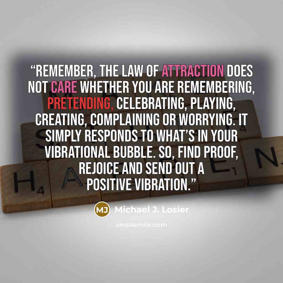 “Remember, the Law of Attraction does not care whether you are remembering, pretending, celebrating, playing, creating, complaining or worrying. It simply responds to what’s in your Vibrational Bubble. So, find proof, rejoice and send out a positive vibration.” quote by Michael J. Losier