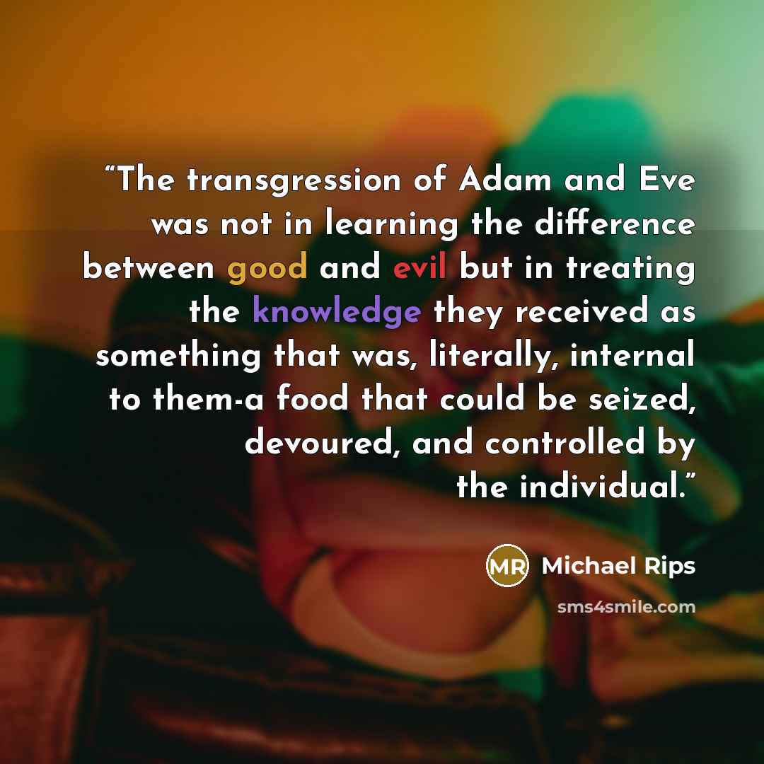 “The transgression of Adam and Eve was not in learning the difference between good and evil but in treating the knowledge they received as something that was, literally, internal to them-a food that could be seized, devoured, and controlled by the individual.” quote by Michael Rips