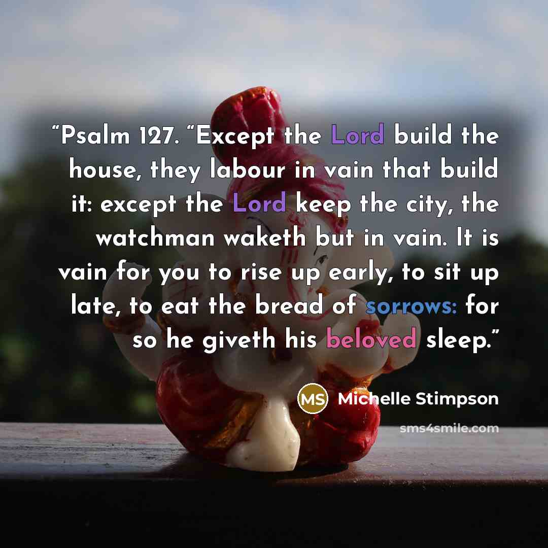 “Psalm 127. “Except the Lord build the house, they labour in vain that build it: except the Lord keep the city, the watchman waketh but in vain. It is vain for you to rise up early, to sit up late, to eat the bread of sorrows: for so he giveth his beloved sleep.” quote by Michelle Stimpson