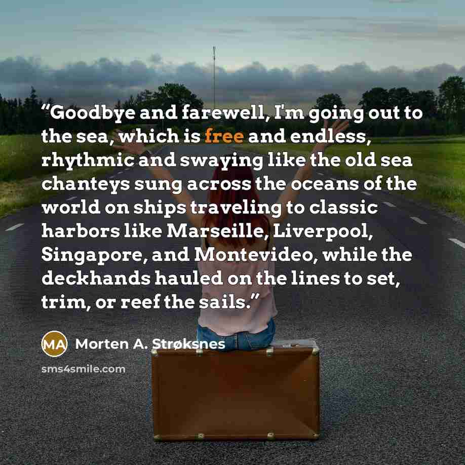 “Goodbye and farewell, I'm going out to the sea, which is free and endless, rhythmic and swaying like the old sea chanteys sung across the oceans of the world on ships traveling to classic harbors like Marseille, Liverpool, Singapore, and Montevideo, while the deckhands hauled on the lines to set…” quote by Morten A. Strøksnes