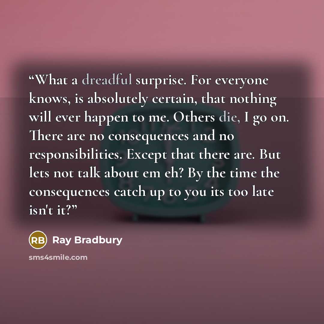“What a dreadful surprise. For everyone knows, is absolutely certain, that nothing will ever happen to me. Others die, I go on. There are no consequences and no responsibilities. Except that there are. But lets not talk about em eh? By the time the consequences catch up to you its too late isn't it?” quote by Ray Bradbury