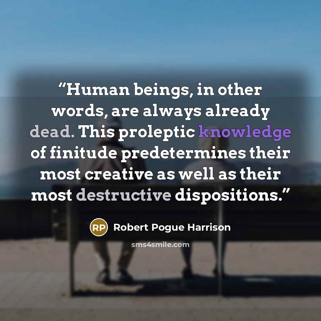 “Human beings, in other words, are always already dead. This proleptic knowledge of finitude predetermines their most creative as well as their most destructive dispositions.” quote by Robert Pogue Harrison