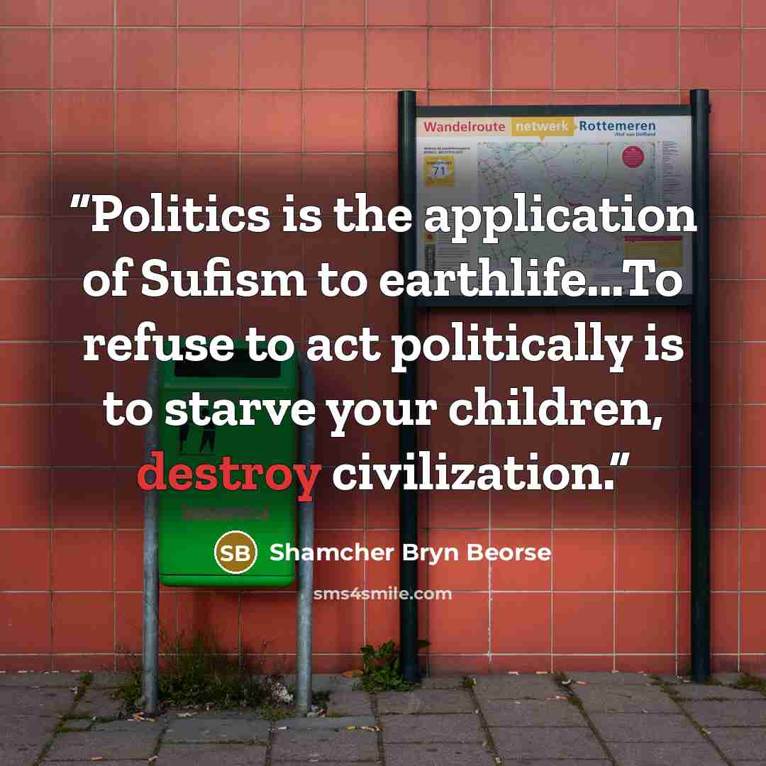 “Politics is the application of Sufism to earthlife...To refuse to act politically is to starve your children, destroy civilization.” quote by Shamcher Bryn Beorse