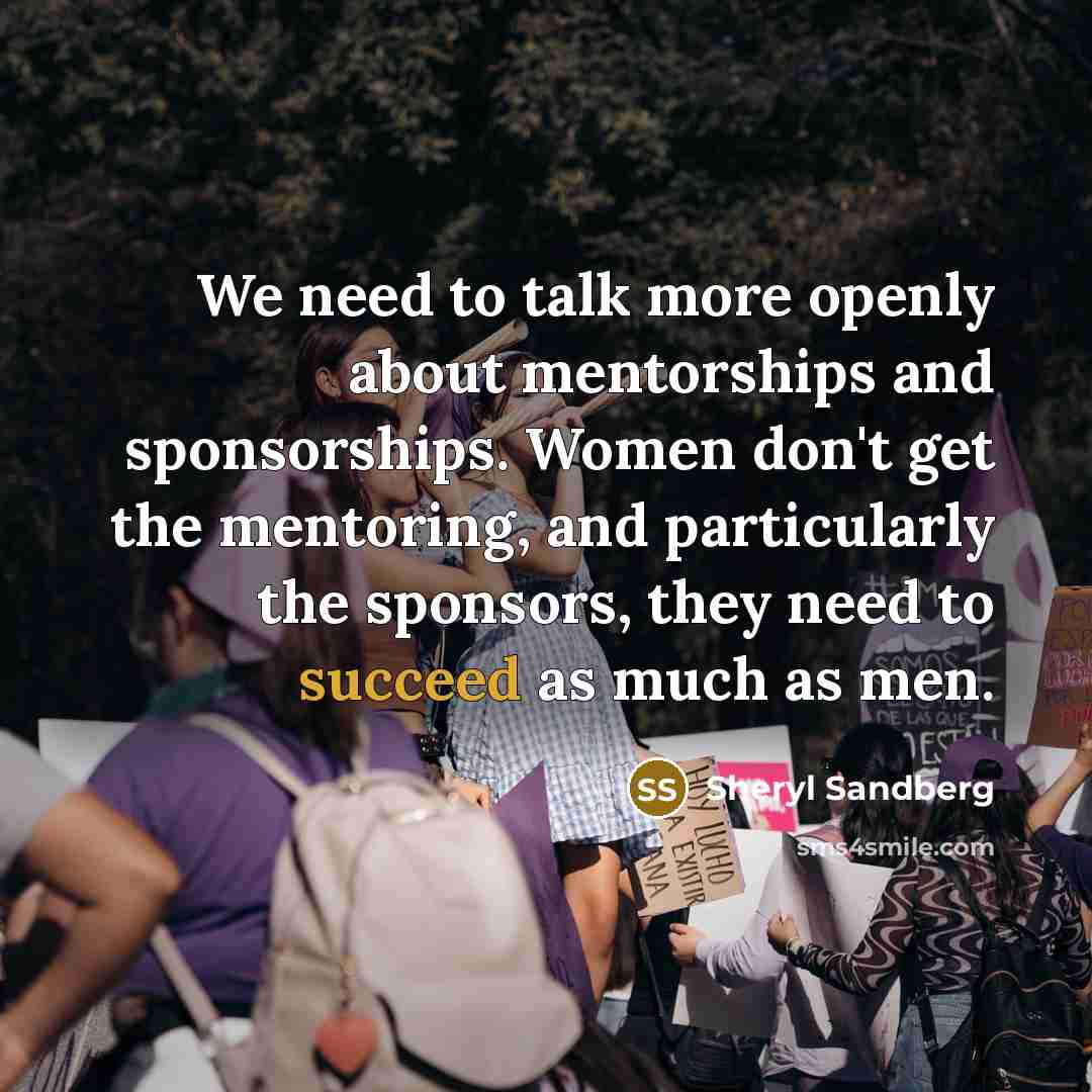 “We need to talk more openly about mentorships and sponsorships. Women don't get the mentoring, and particularly the sponsors, they need to succeed as much as men.” quote by Sheryl Sandberg