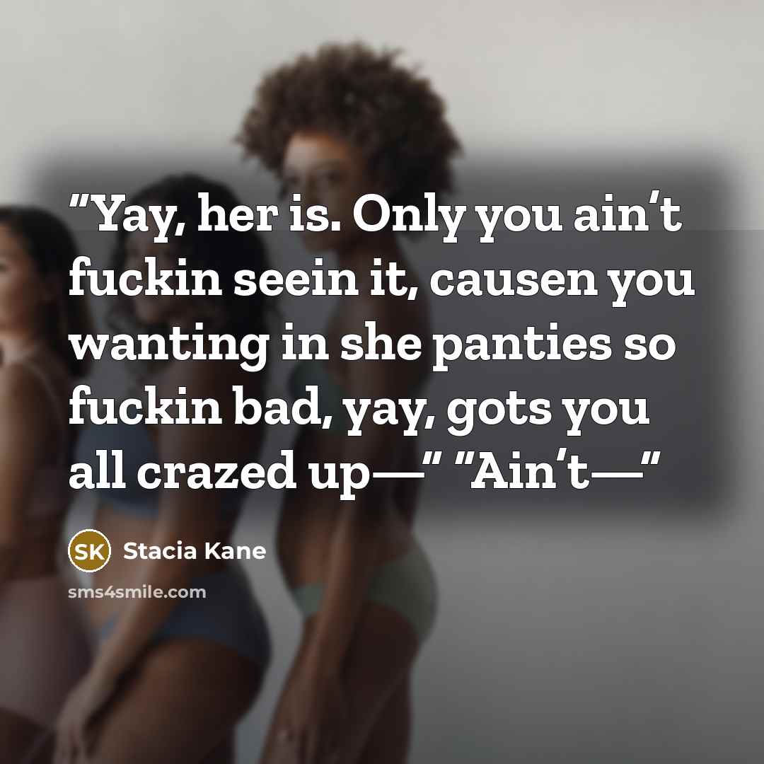 “Yay, her is. Only you ain’t fuckin seein it, causen you wanting in she panties so fuckin bad, yay, gots you all crazed up—” “Ain’t—” quote by Stacia Kane