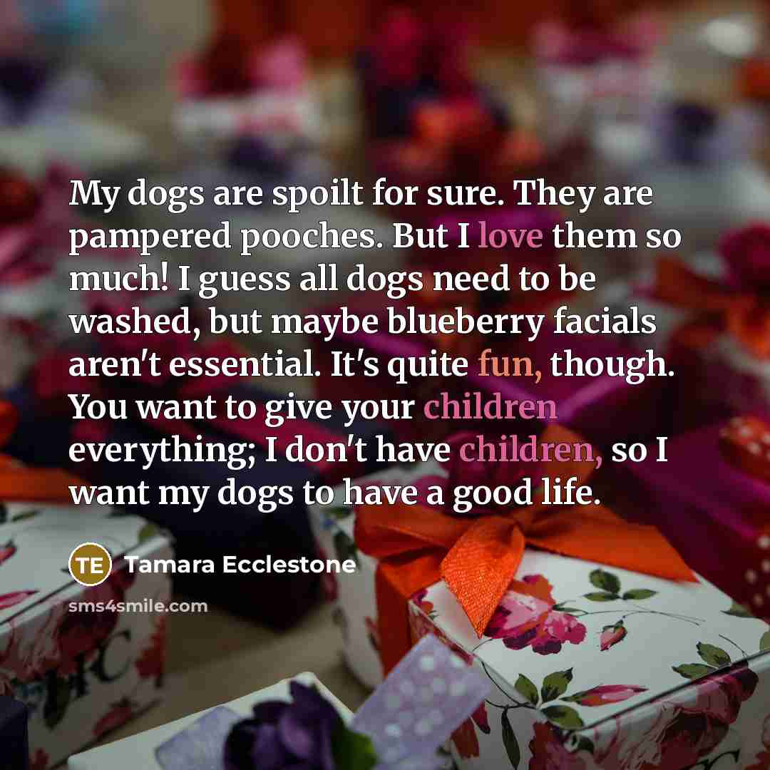 “My dogs are spoilt for sure. They are pampered pooches. But I love them so much! I guess all dogs need to be washed, but maybe blueberry facials aren't essential. It's quite fun, though. You want to give your children everything; I don't have children, so I want my dogs to have a good life.” quote by Tamara Ecclestone