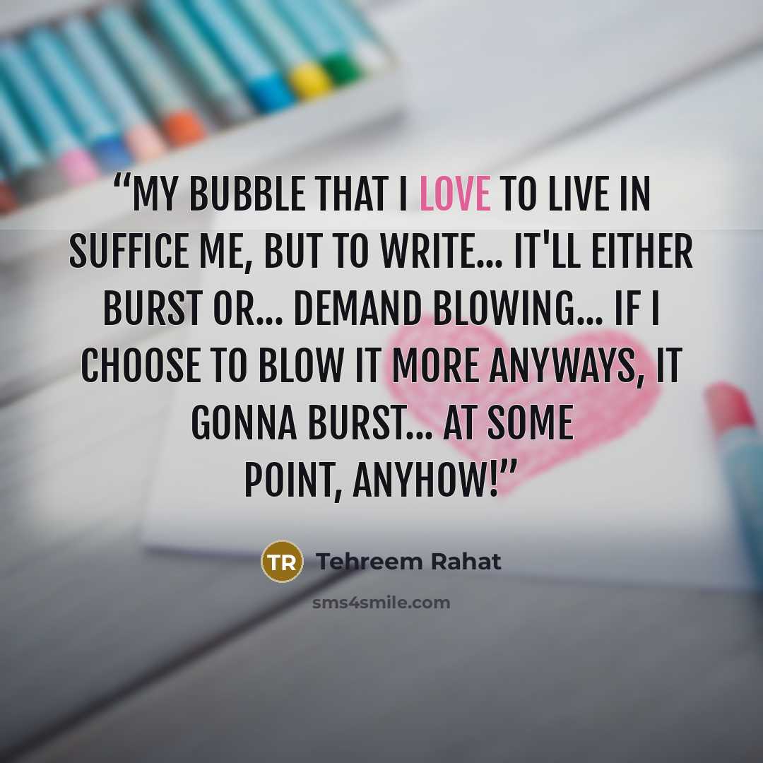 “My bubble that I love to live in Suffice me, But to write... It'll either burst or... Demand blowing... If I choose to blow it more Anyways, it gonna burst... At some point, anyhow!” quote by Tehreem Rahat
