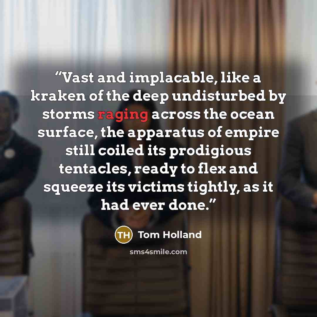 “Vast and implacable, like a kraken of the deep undisturbed by storms raging across the ocean surface, the apparatus of empire still coiled its prodigious tentacles, ready to flex and squeeze its victims tightly, as it had ever done.” quote by Tom Holland