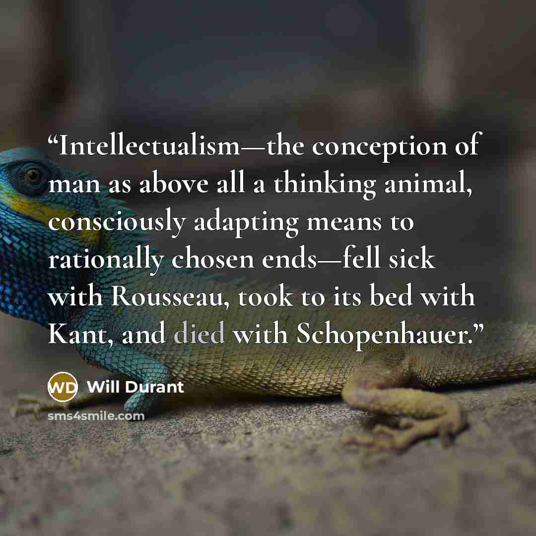 “Intellectualism—the conception of man as above all a thinking animal, consciously adapting means to rationally chosen ends—fell sick with Rousseau, took to its bed with Kant, and died with Schopenhauer.” quote by Will Durant