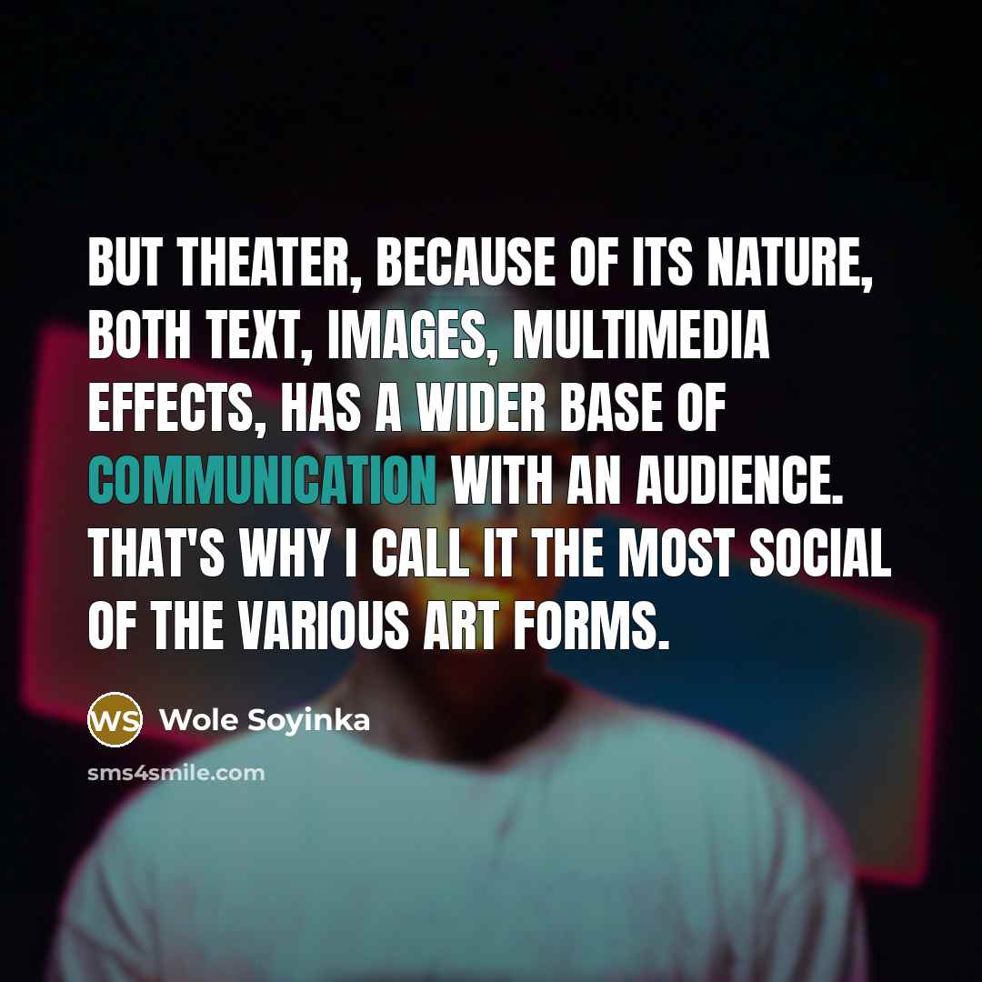 “But theater, because of its nature, both text, images, multimedia effects, has a wider base of communication with an audience. That's why I call it the most social of the various art forms.” quote by Wole Soyinka