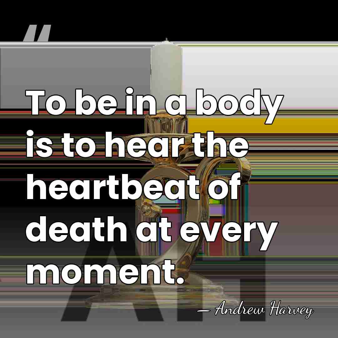 To be in a body is to hear the heartbeat of death&hellip; - Andrew Harvey