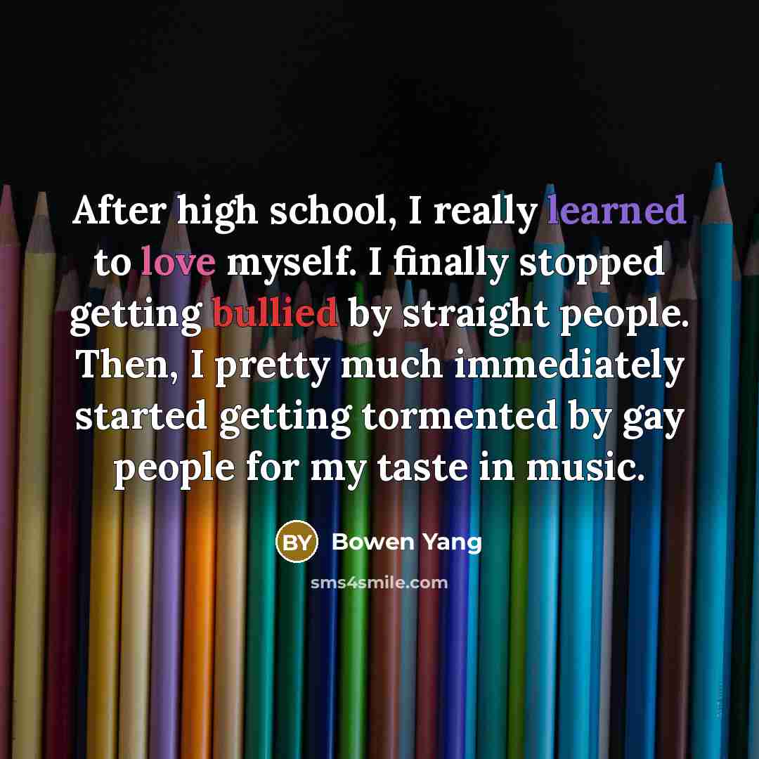 “After high school, I really learned to love myself. I finally stopped getting bullied by straight people. Then, I pretty much immediately started getting tormented by gay people for my taste in music.” quote by Bowen Yang