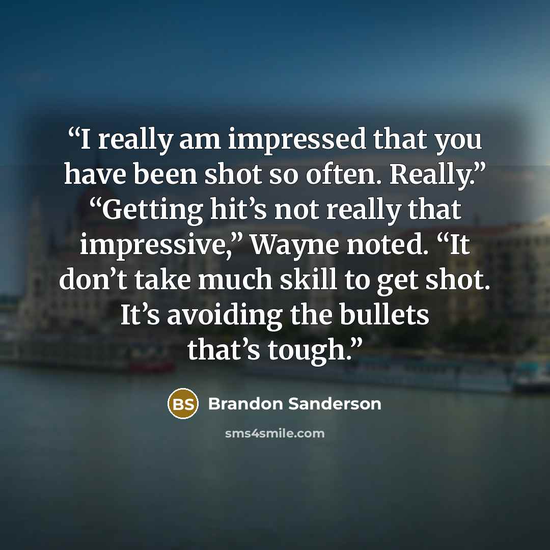 “I really am impressed that you have been shot so often. Really.” “Getting hit’s not really that impressive,” Wayne noted. “It don’t take much skill to get shot. It’s avoiding the bullets that’s tough.” quote by Brandon Sanderson
