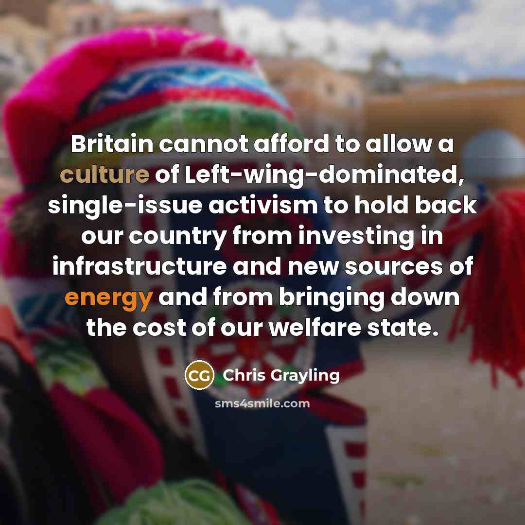 “Britain cannot afford to allow a culture of Left-wing-dominated, single-issue activism to hold back our country from investing in infrastructure and new sources of energy and from bringing down the cost of our welfare state.” quote by Chris Grayling