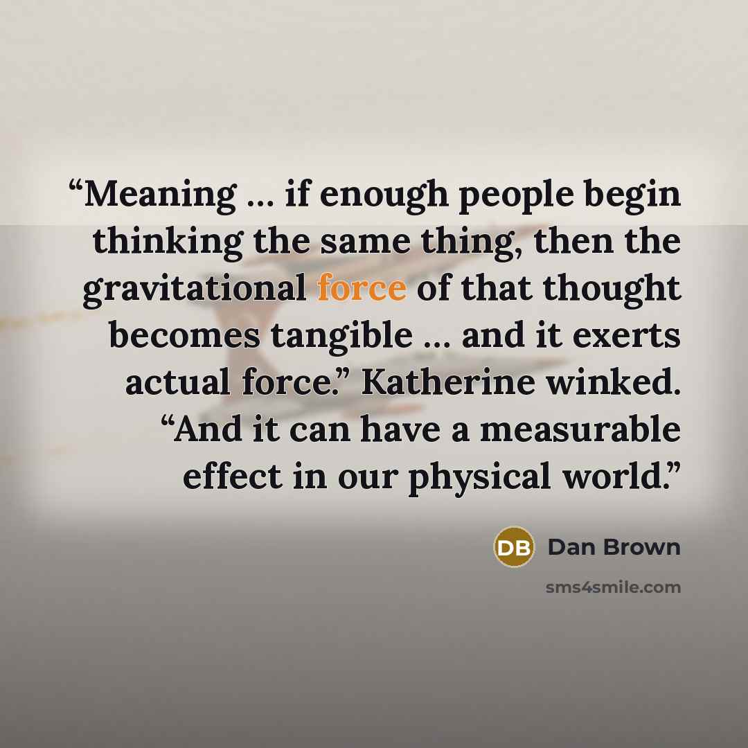 “Meaning … if enough people begin thinking the same thing, then the gravitational force of that thought becomes tangible … and it exerts actual force.” Katherine winked. “And it can have a measurable effect in our physical world.” quote by Dan Brown