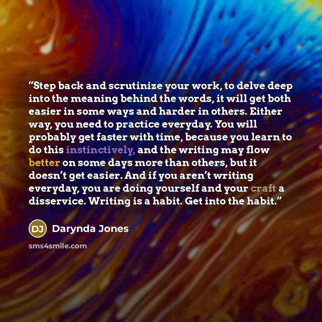 “Step back and scrutinize your work, to delve deep into the meaning behind the words, it will get both easier in some ways and harder in others. Either way, you need to practice everyday. You will probably get faster with time, because you learn to do this instinctively, and the writing may flow…” quote by Darynda Jones