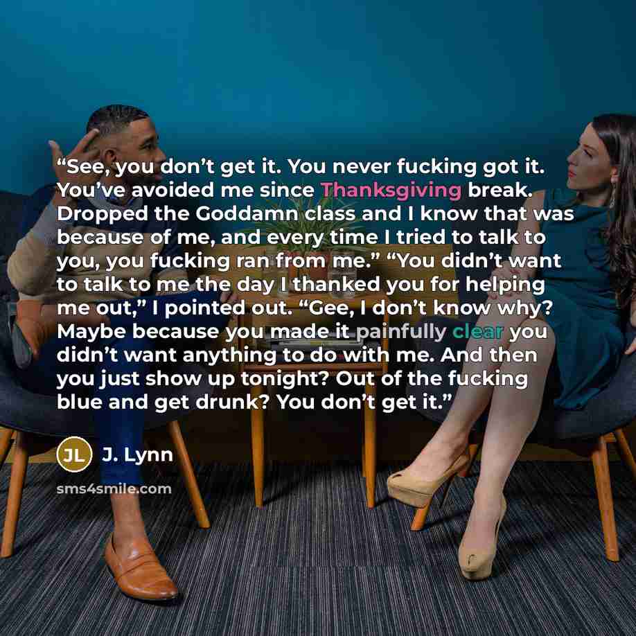 “See, you don’t get it. You never fucking got it. You’ve avoided me since Thanksgiving break. Dropped the Goddamn class and I know that was because of me, and every time I tried to talk to you, you fucking ran from me.” “You didn’t want to talk to me the day I thanked you for helping me out,” I…” quote by J. Lynn