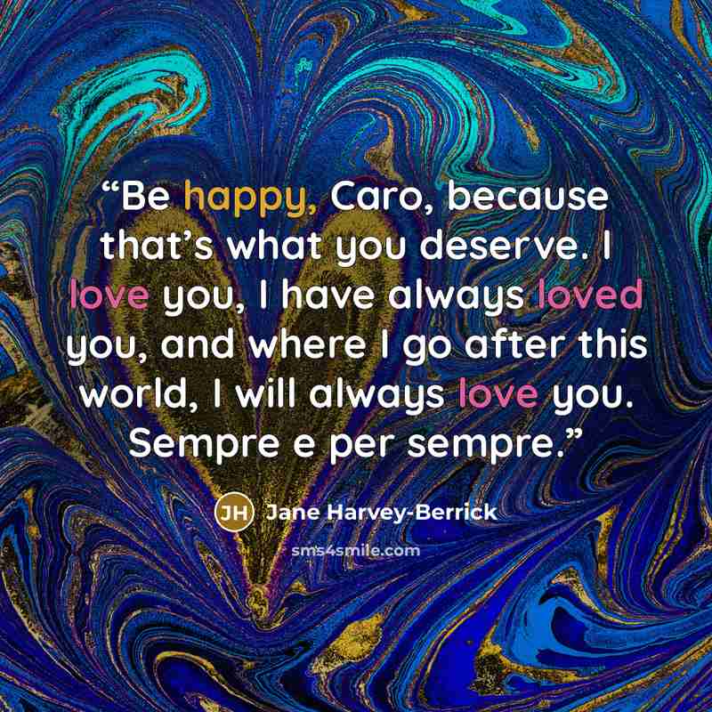 “Be happy, Caro, because that’s what you deserve. I love you, I have always loved you, and where I go after this world, I will always love you. Sempre e per sempre.” quote by Jane Harvey-Berrick