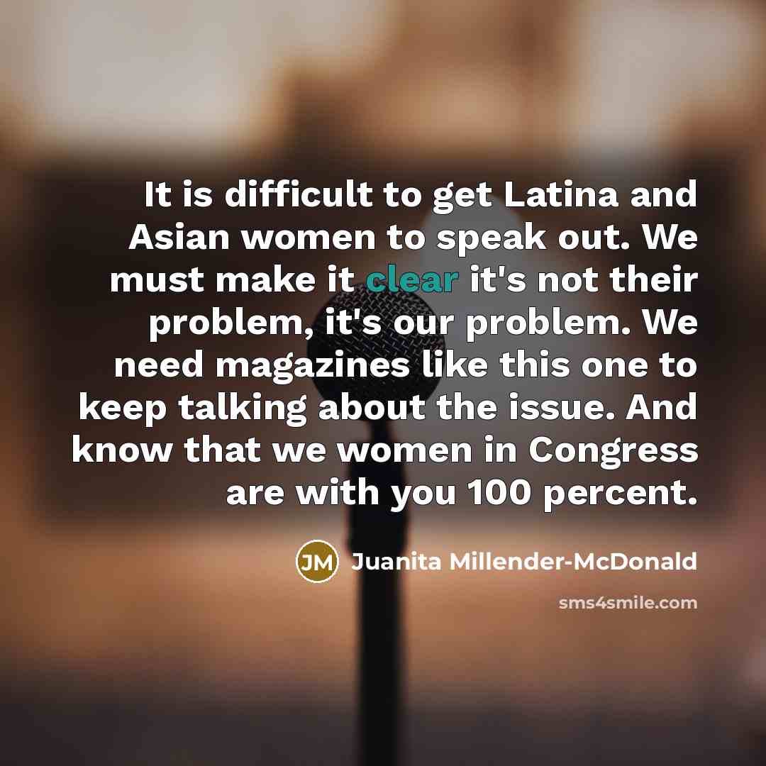 “It is difficult to get Latina and Asian women to speak out. We must make it clear it's not their problem, it's our problem. We need magazines like this one to keep talking about the issue. And know that we women in Congress are with you 100 percent.” quote by Juanita Millender-McDonald