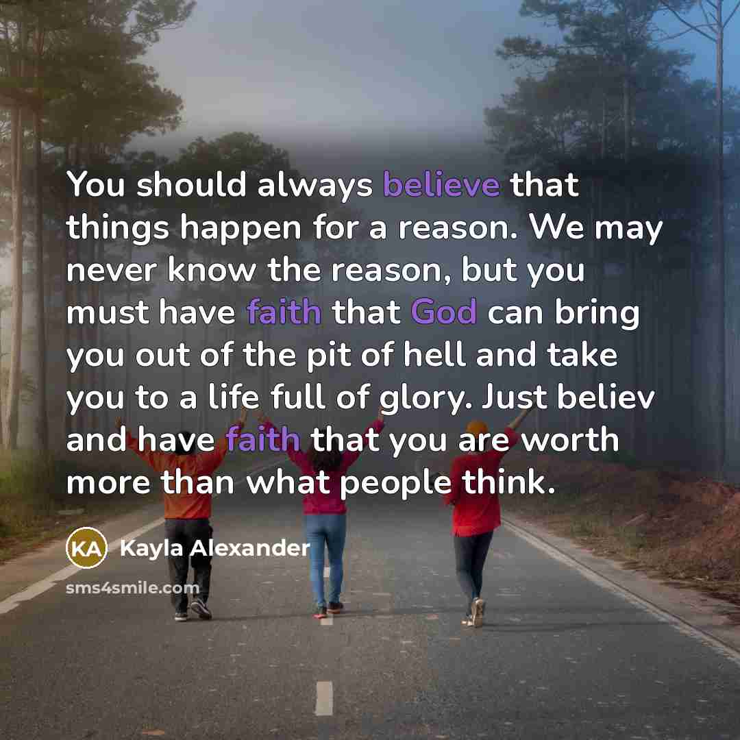 “You should always believe that things happen for a reason. We may never know the reason, but you must have faith that God can bring you out of the pit of hell and take you to a life full of glory. Just believ and have faith that you are worth more than what people think.” quote by Kayla Alexander