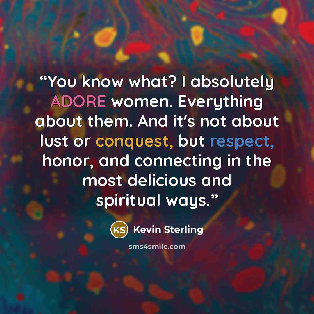 “You know what? I absolutely ADORE women. Everything about them. And it's not about lust or conquest, but respect, honor, and connecting in the most delicious and spiritual ways.” quote by Kevin Sterling