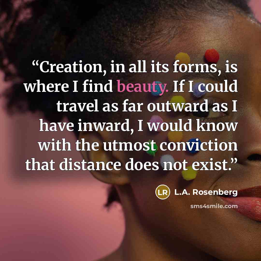 “Creation, in all its forms, is where I find beauty. If I could travel as far outward as I have inward, I would know with the utmost conviction that distance does not exist.” quote by L.A. Rosenberg