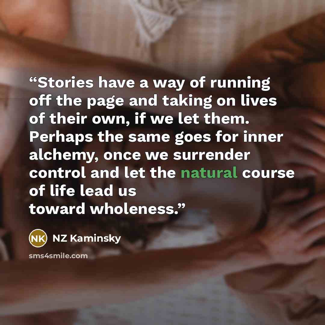 “Stories have a way of running off the page and taking on lives of their own, if we let them. Perhaps the same goes for inner alchemy, once we surrender control and let the natural course of life lead us toward wholeness.” quote by NZ Kaminsky