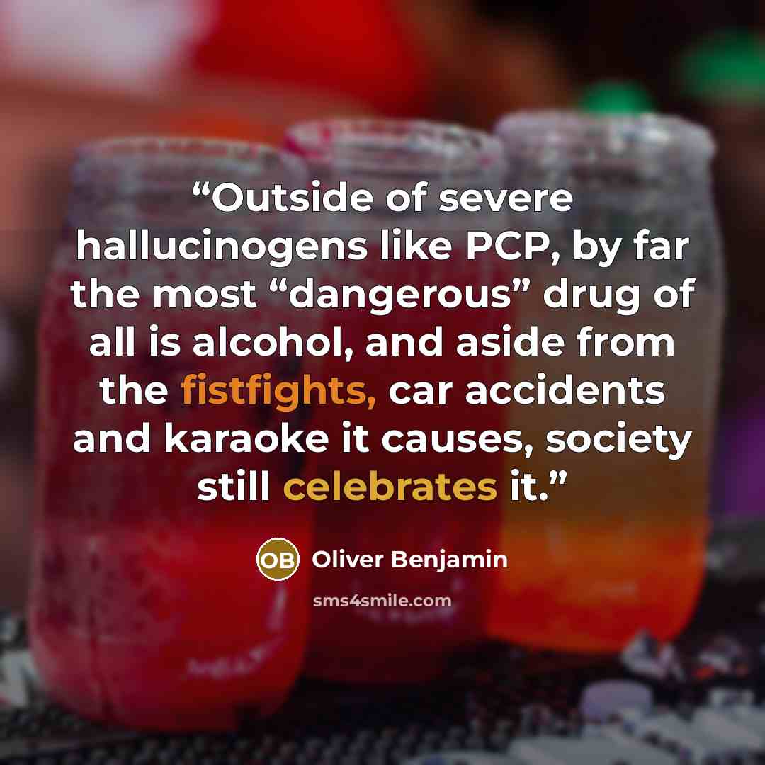 “Outside of severe hallucinogens like PCP, by far the most “dangerous” drug of all is alcohol, and aside from the fistfights, car accidents and karaoke it causes, society still celebrates it.” quote by Oliver Benjamin