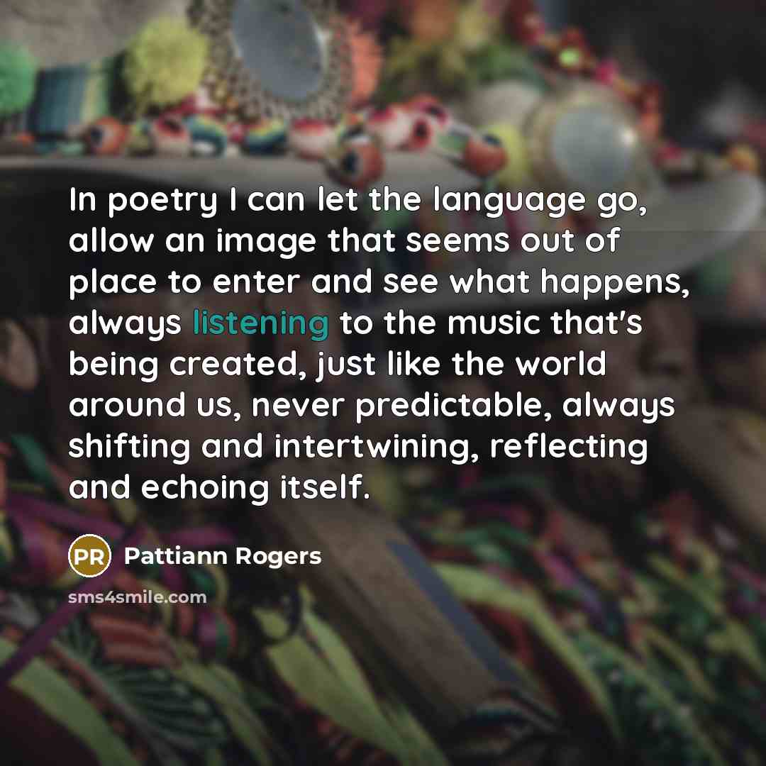 “In poetry I can let the language go, allow an image that seems out of place to enter and see what happens, always listening to the music that's being created, just like the world around us, never predictable, always shifting and intertwining, reflecting and echoing itself.” quote by Pattiann Rogers