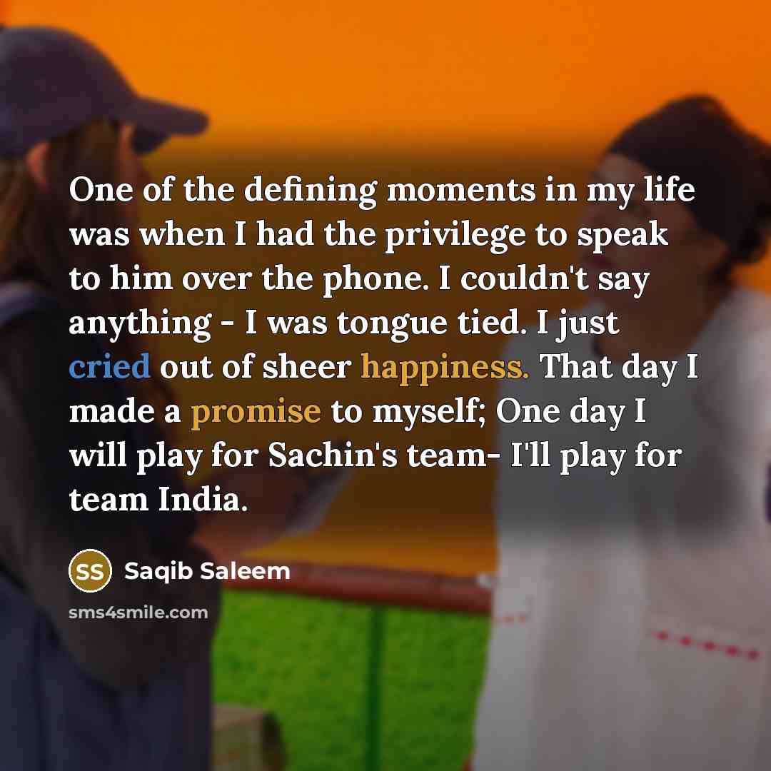 “One of the defining moments in my life was when I had the privilege to speak to him over the phone. I couldn't say anything - I was tongue tied. I just cried out of sheer happiness. That day I made a promise to myself; One day I will play for Sachin's team- I'll play for team India.” quote by Saqib Saleem