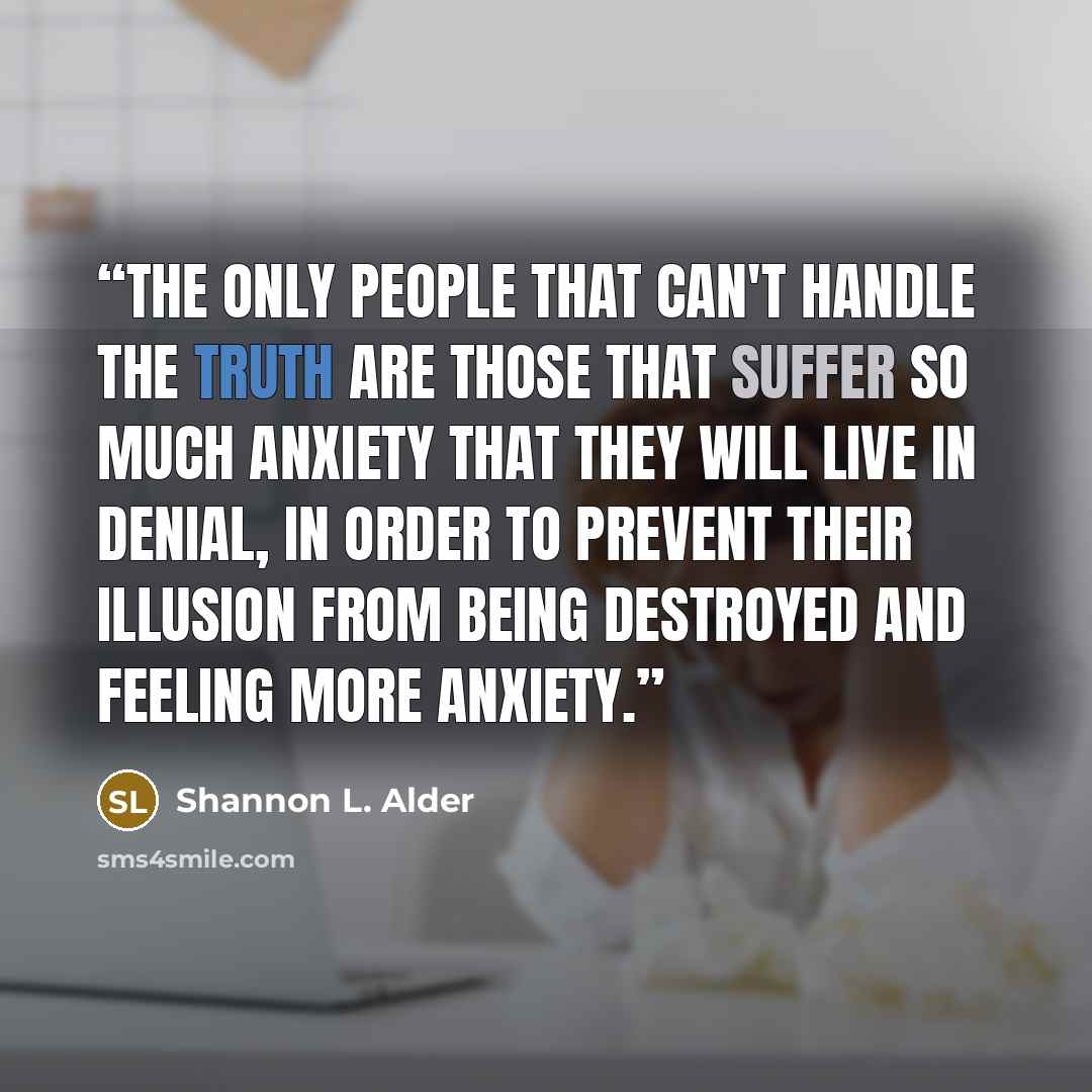“The only people that can't handle the truth are those that suffer so much anxiety that they will live in denial, in order to prevent their illusion from being destroyed and feeling more anxiety.” quote by Shannon L. Alder