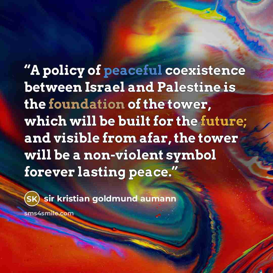 “A policy of peaceful coexistence between Israel and Palestine is the foundation of the tower, which will be built for the future; and visible from afar, the tower will be a non-violent symbol forever lasting peace.” quote by sir kristian goldmund aumann