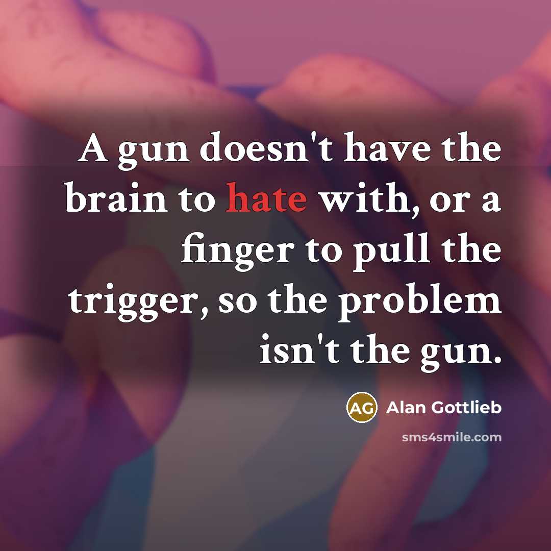 “A gun doesn't have the brain to hate with, or a finger to pull the trigger, so the problem isn't the gun.” quote by Alan Gottlieb