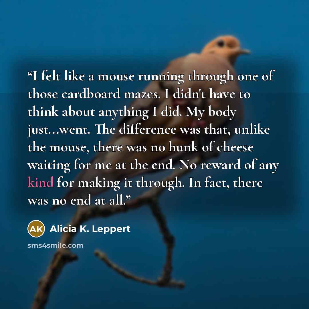 “I felt like a mouse running through one of those cardboard mazes. I didn't have to think about anything I did. My body just...went. The difference was that, unlike the mouse, there was no hunk of cheese waiting for me at the end. No reward of any kind for making it through. In fact, there was no…” quote by Alicia K. Leppert