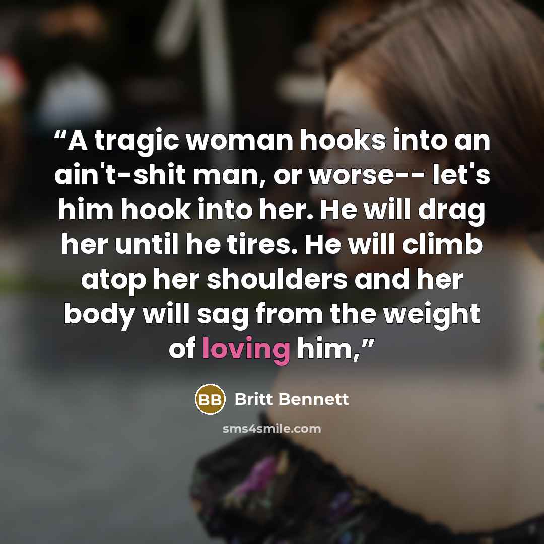 “A tragic woman hooks into an ain't-shit man, or worse-- let's him hook into her. He will drag her until he tires. He will climb atop her shoulders and her body will sag from the weight of loving him,” quote by Britt Bennett