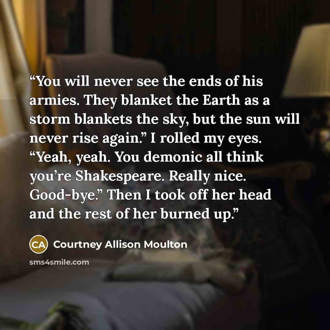 “You will never see the ends of his armies. They blanket the Earth as a storm blankets the sky, but the sun will never rise again.” I rolled my eyes. “Yeah, yeah. You demonic all think you’re Shakespeare. Really nice. Good-bye.” Then I took off her head and the rest of her burned up.” quote by Courtney Allison Moulton