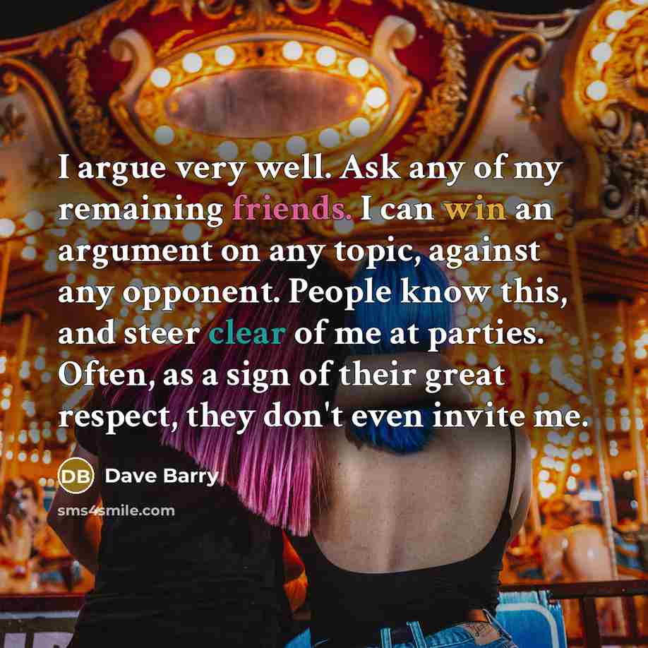 “I argue very well. Ask any of my remaining friends. I can win an argument on any topic, against any opponent. People know this, and steer clear of me at parties. Often, as a sign of their great respect, they don't even invite me.” quote by Dave Barry