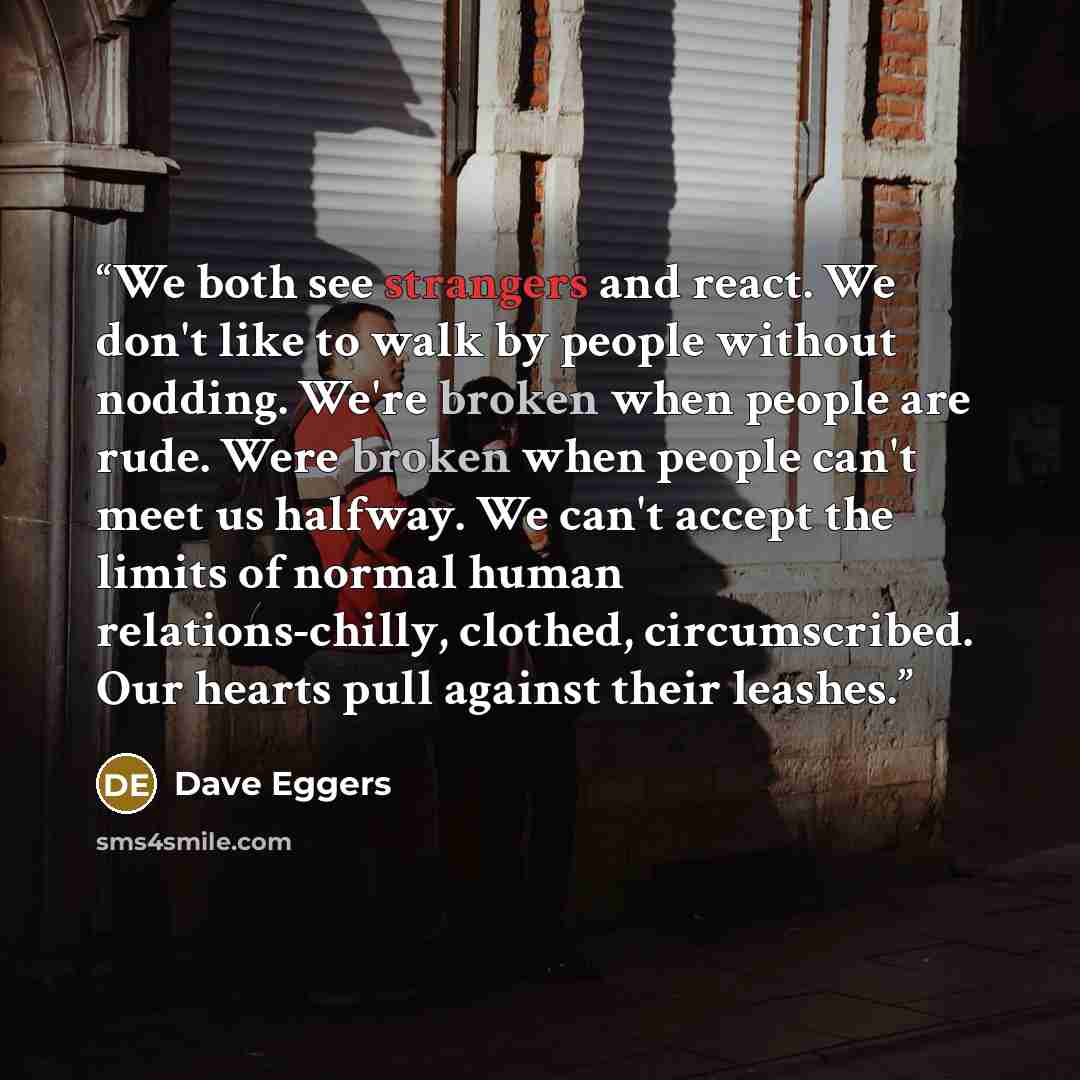 “We both see strangers and react. We don't like to walk by people without nodding. We're broken when people are rude. Were broken when people can't meet us halfway. We can't accept the limits of normal human relations-chilly, clothed, circumscribed. Our hearts pull against their leashes.” quote by Dave Eggers